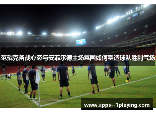 范戴克备战心态与安菲尔德主场氛围如何塑造球队胜利气场
