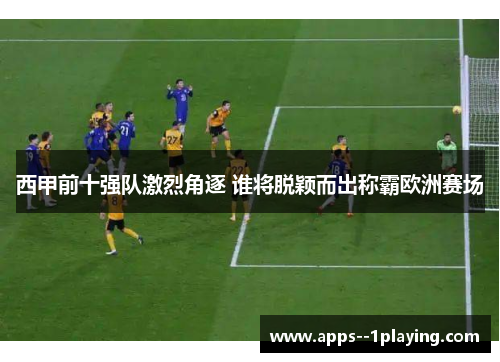 西甲前十强队激烈角逐 谁将脱颖而出称霸欧洲赛场