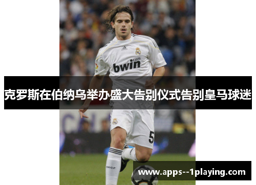 克罗斯在伯纳乌举办盛大告别仪式告别皇马球迷