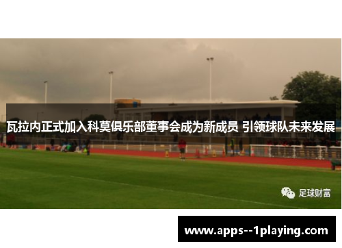 瓦拉内正式加入科莫俱乐部董事会成为新成员 引领球队未来发展